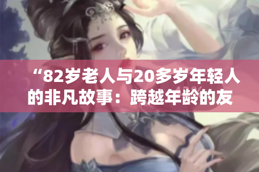 “82岁老人与20多岁年轻人的非凡故事：跨越年龄的友谊与共鸣”