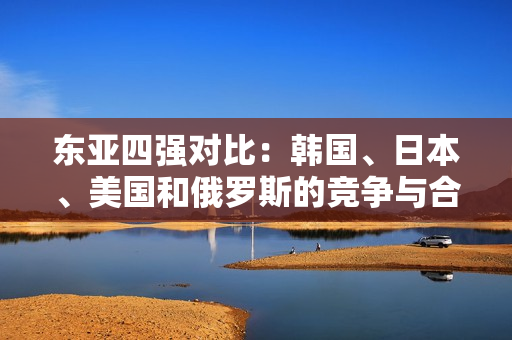 东亚四强对比：韩国、日本、美国和俄罗斯的竞争与合作