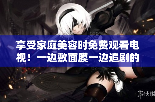 享受家庭美容时免费观看电视！一边敷面膜一边追剧的轻松享受