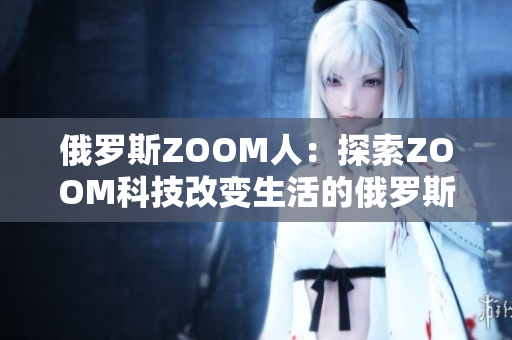 俄罗斯ZOOM人：探索ZOOM科技改变生活的俄罗斯人民