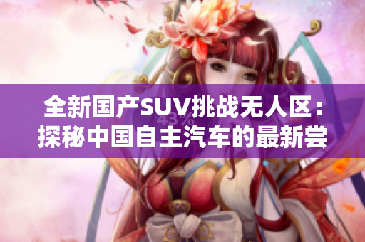 全新国产SUV挑战无人区：探秘中国自主汽车的最新尝试