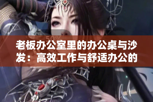 老板办公室里的办公桌与沙发：高效工作与舒适办公的完美结合