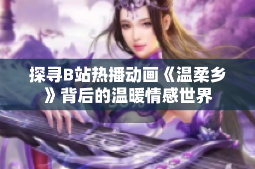 探寻B站热播动画《温柔乡》背后的温暖情感世界