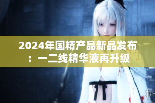 2024年国精产品新品发布：一二线精华液再升级
