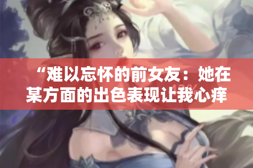 “难以忘怀的前女友：她在某方面的出色表现让我心痒难耐！”