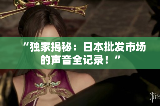 “独家揭秘：日本批发市场的声音全记录！”