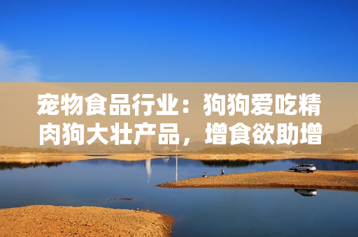 宠物食品行业：狗狗爱吃精肉狗大壮产品，增食欲助增肥