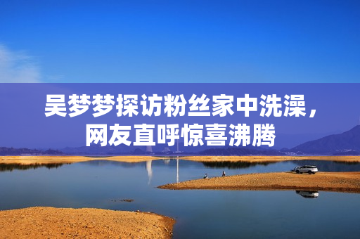 吴梦梦探访粉丝家中洗澡，网友直呼惊喜沸腾