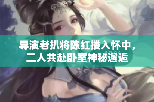 导演老扒将陈红搂入怀中，二人共赴卧室神秘邂逅