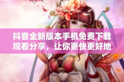 抖音全新版本手机免费下载观看分享，让你更快更好地了解最新动态