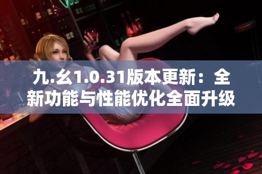 九.幺1.0.31版本更新：全新功能与性能优化全面升级