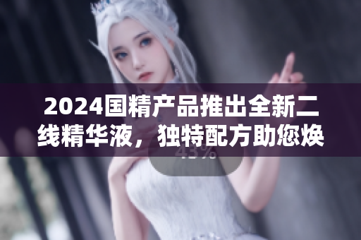 2024国精产品推出全新二线精华液，独特配方助您焕发青春活力