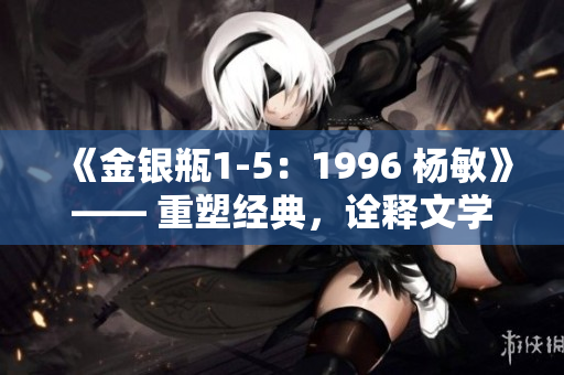 《金银瓶1-5：1996 杨敏》—— 重塑经典，诠释文学传奇