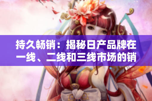 持久畅销：揭秘日产品牌在一线、二线和三线市场的销售策略