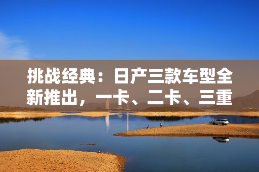挑战经典：日产三款车型全新推出，一卡、二卡、三重惊艳亮相