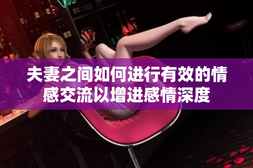 夫妻之间如何进行有效的情感交流以增进感情深度