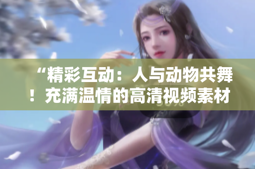 “精彩互动：人与动物共舞！充满温情的高清视频素材等你下载！”