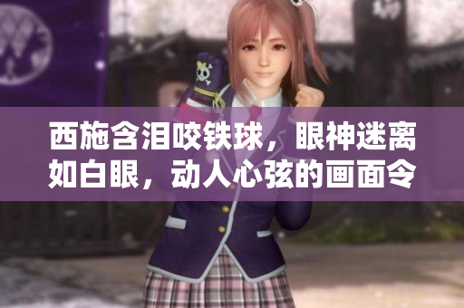 西施含泪咬铁球，眼神迷离如白眼，动人心弦的画面令人不忍目睹。