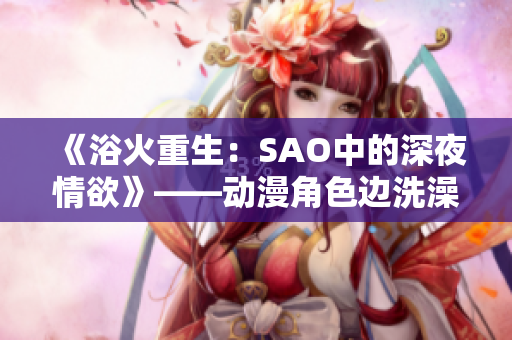 《浴火重生：SAO中的深夜情欲》——动漫角色边洗澡边挑战自我。