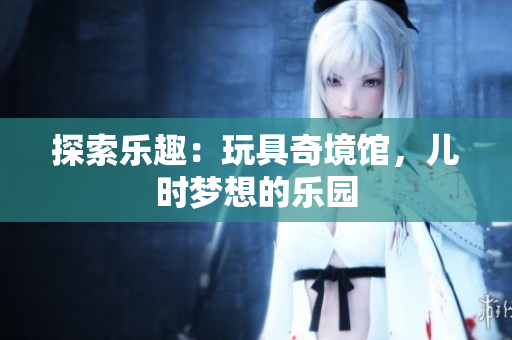 探索乐趣：玩具奇境馆，儿时梦想的乐园
