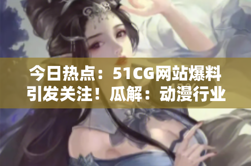 今日热点：51CG网站爆料引发关注！瓜解：动漫行业巨头曝光？