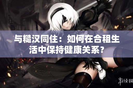 与糙汉同住：如何在合租生活中保持健康关系？