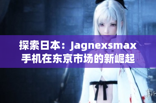 探索日本：Jagnexsmax手机在东京市场的新崛起