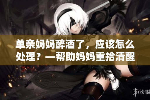 单亲妈妈醉酒了，应该怎么处理？—帮助妈妈重拾清醒自我