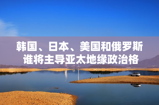 韩国、日本、美国和俄罗斯 谁将主导亚太地缘政治格局