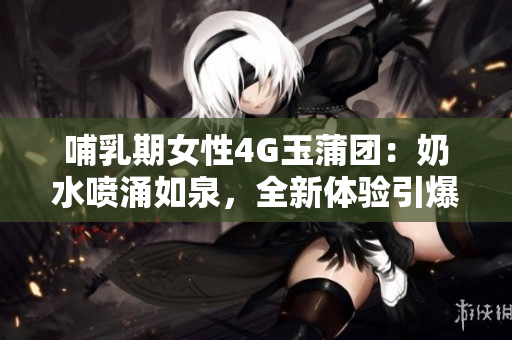 哺乳期女性4G玉蒲团：奶水喷涌如泉，全新体验引爆热议！
