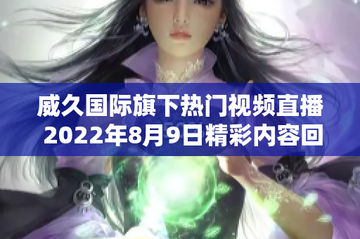 威久国际旗下热门视频直播 2022年8月9日精彩内容回顾