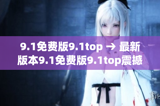 9.1免费版9.1top → 最新版本9.1免费版9.1top震撼发布