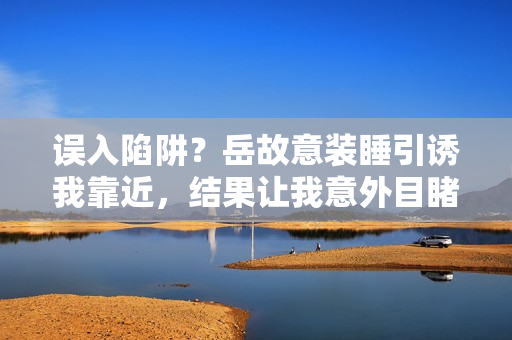 误入陷阱？岳故意装睡引诱我靠近，结果让我意外目睹了什么？