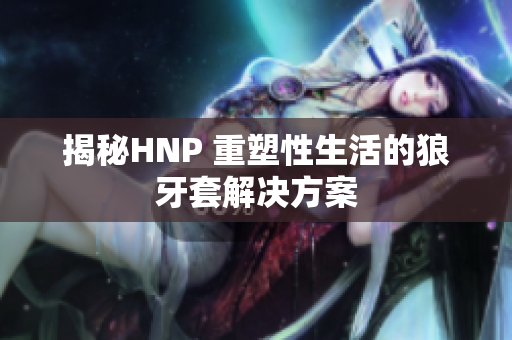 揭秘HNP 重塑性生活的狼牙套解决方案 揭秘HNP 重塑性生活的狼牙套解决方案