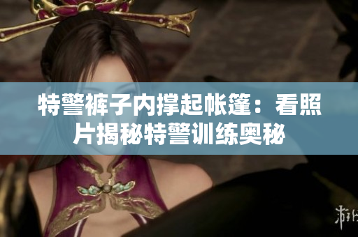 特警裤子内撑起帐篷：看照片揭秘特警训练奥秘