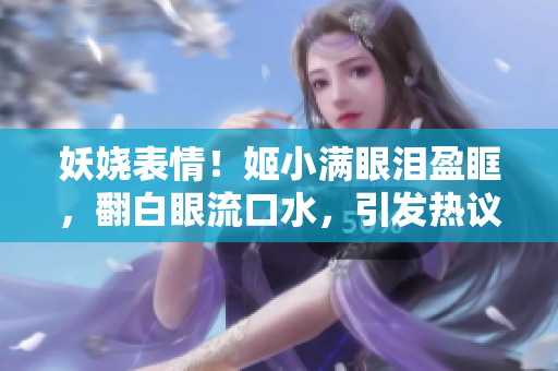 妖娆表情！姬小满眼泪盈眶，翻白眼流口水，引发热议！