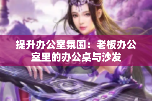 提升办公室氛围：老板办公室里的办公桌与沙发