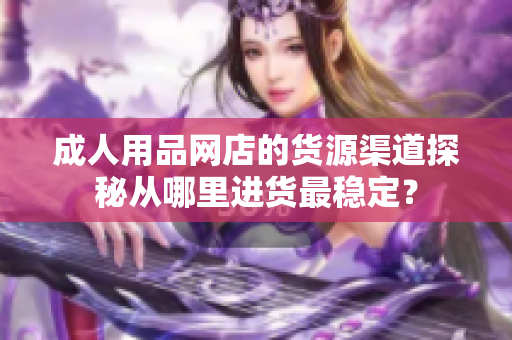 成人用品网店的货源渠道探秘从哪里进货最稳定？