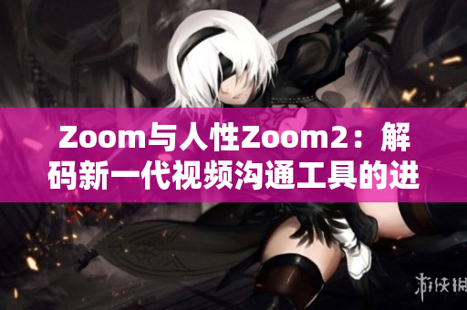 Zoom与人性Zoom2：解码新一代视频沟通工具的进化之处