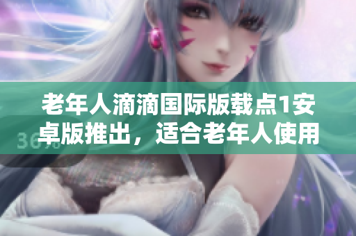老年人滴滴国际版载点1安卓版推出，适合老年人使用的特点