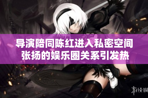 导演陪同陈红进入私密空间 张扬的娱乐圈关系引发热议