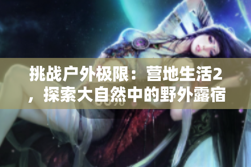 挑战户外极限：营地生活2，探索大自然中的野外露宿体验