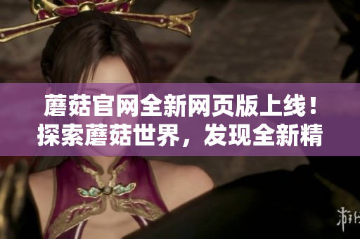 蘑菇官网全新网页版上线！探索蘑菇世界，发现全新精彩！