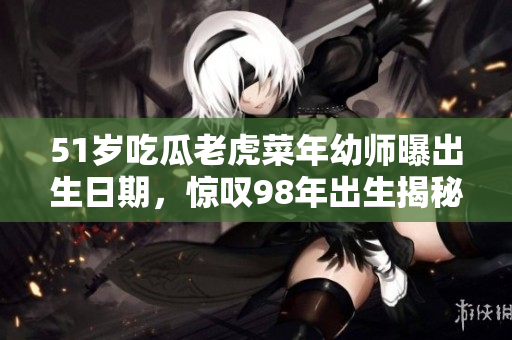 51岁吃瓜老虎菜年幼师曝出生日期，惊叹98年出生揭秘