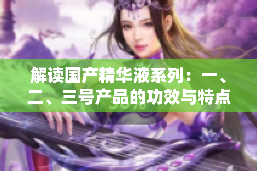 解读国产精华液系列：一、二、三号产品的功效与特点