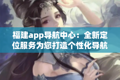 福建app导航中心：全新定位服务为您打造个性化导航！