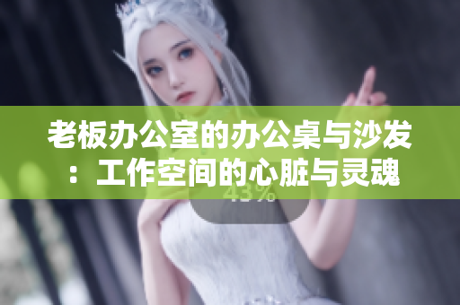 老板办公室的办公桌与沙发：工作空间的心脏与灵魂