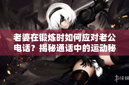 老婆在锻炼时如何应对老公电话？揭秘通话中的运动秘诀