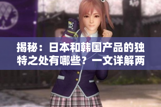 揭秘：日本和韩国产品的独特之处有哪些？一文详解两国产品区别