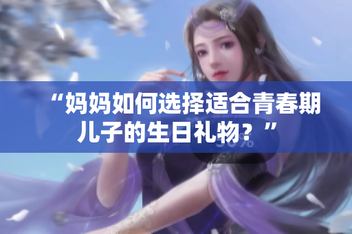 “妈妈如何选择适合青春期儿子的生日礼物？”